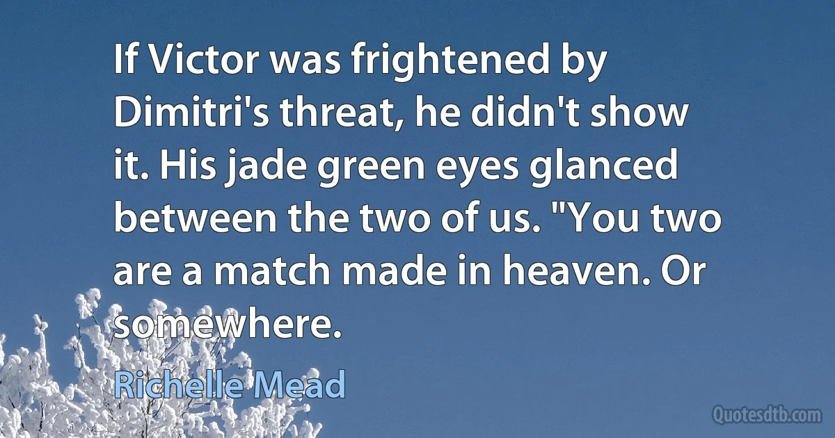 If Victor was frightened by Dimitri's threat, he didn't show it. His jade green eyes glanced between the two of us. "You two are a match made in heaven. Or somewhere. (Richelle Mead)