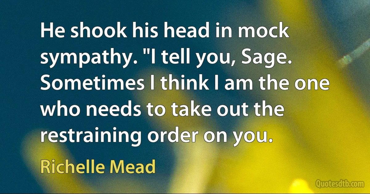 He shook his head in mock sympathy. "I tell you, Sage. Sometimes I think I am the one who needs to take out the restraining order on you. (Richelle Mead)