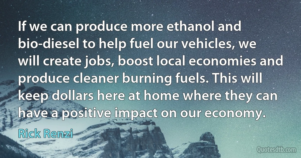 If we can produce more ethanol and bio-diesel to help fuel our vehicles, we will create jobs, boost local economies and produce cleaner burning fuels. This will keep dollars here at home where they can have a positive impact on our economy. (Rick Renzi)