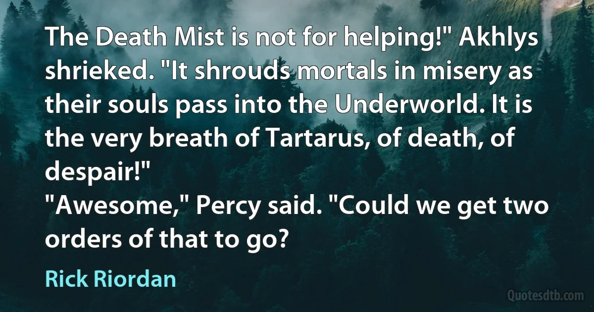 The Death Mist is not for helping!" Akhlys shrieked. "It shrouds mortals in misery as their souls pass into the Underworld. It is the very breath of Tartarus, of death, of despair!"
"Awesome," Percy said. "Could we get two orders of that to go? (Rick Riordan)