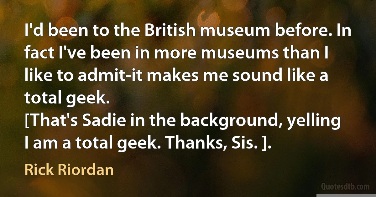 I'd been to the British museum before. In fact I've been in more museums than I like to admit-it makes me sound like a total geek.
[That's Sadie in the background, yelling I am a total geek. Thanks, Sis. ]. (Rick Riordan)