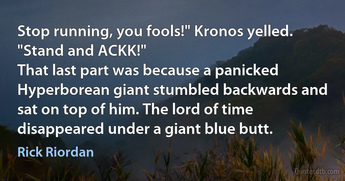 Stop running, you fools!" Kronos yelled. "Stand and ACKK!"
That last part was because a panicked Hyperborean giant stumbled backwards and sat on top of him. The lord of time disappeared under a giant blue butt. (Rick Riordan)