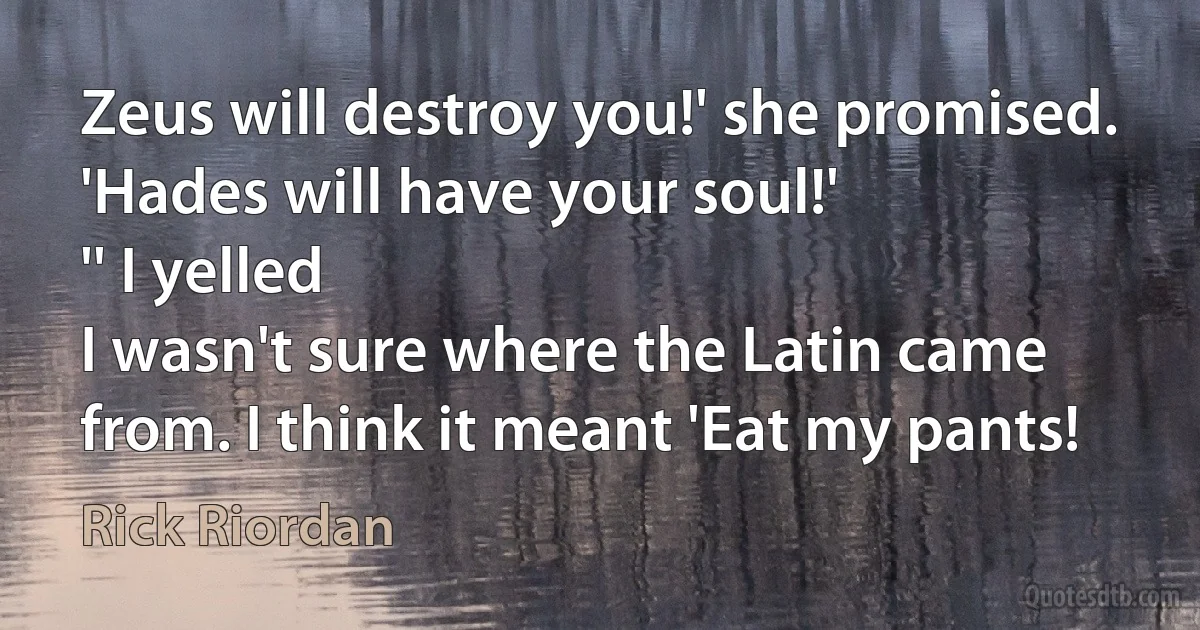 Zeus will destroy you!' she promised. 'Hades will have your soul!'
'' I yelled
I wasn't sure where the Latin came from. I think it meant 'Eat my pants! (Rick Riordan)