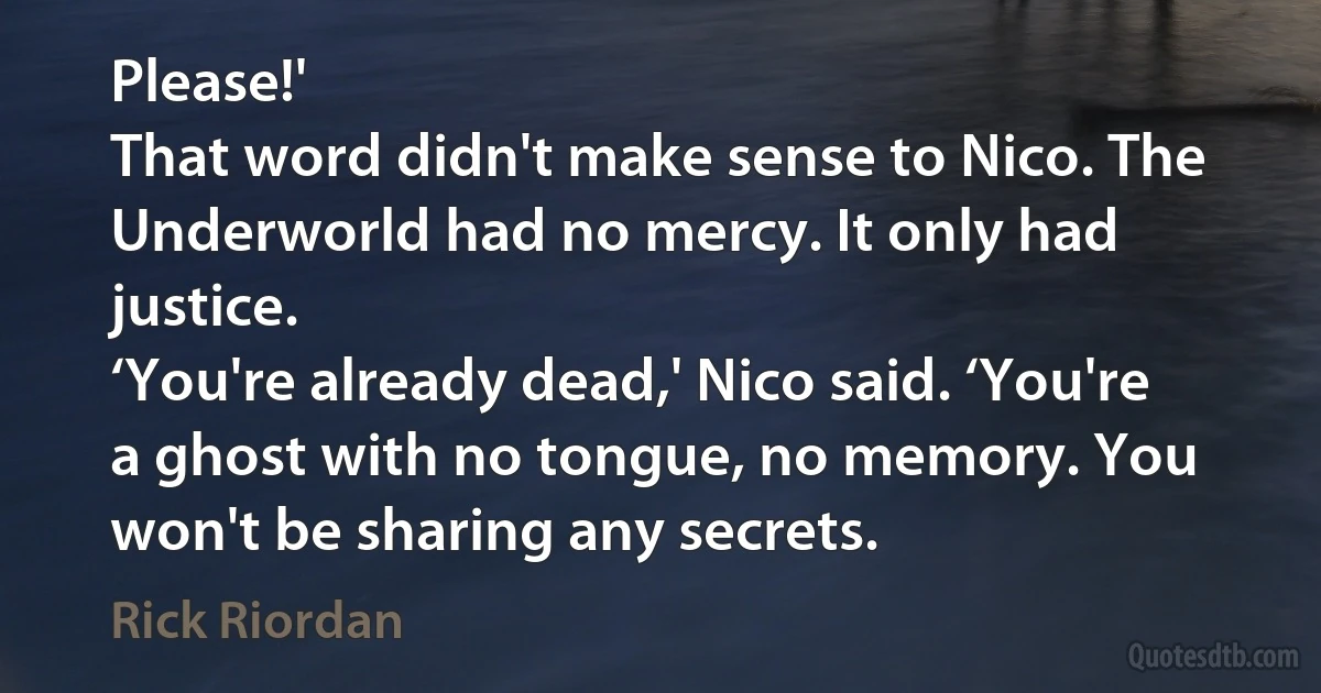 Please!'
That word didn't make sense to Nico. The Underworld had no mercy. It only had justice.
‘You're already dead,' Nico said. ‘You're a ghost with no tongue, no memory. You won't be sharing any secrets. (Rick Riordan)