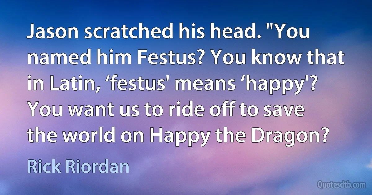 Jason scratched his head. "You named him Festus? You know that in Latin, ‘festus' means ‘happy'? You want us to ride off to save the world on Happy the Dragon? (Rick Riordan)