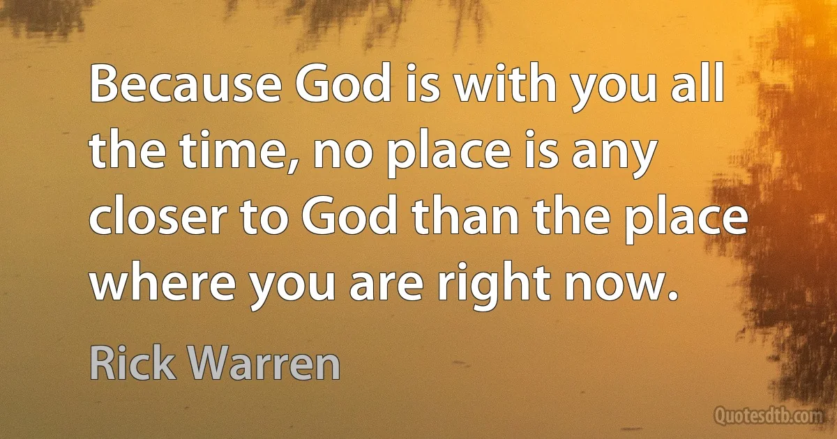 Because God is with you all the time, no place is any closer to God than the place where you are right now. (Rick Warren)