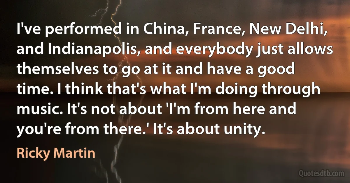 I've performed in China, France, New Delhi, and Indianapolis, and everybody just allows themselves to go at it and have a good time. I think that's what I'm doing through music. It's not about 'I'm from here and you're from there.' It's about unity. (Ricky Martin)