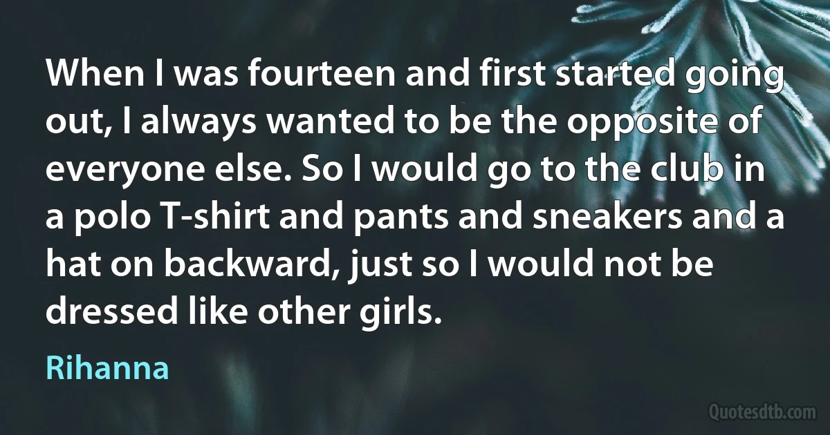 When I was fourteen and first started going out, I always wanted to be the opposite of everyone else. So I would go to the club in a polo T-shirt and pants and sneakers and a hat on backward, just so I would not be dressed like other girls. (Rihanna)