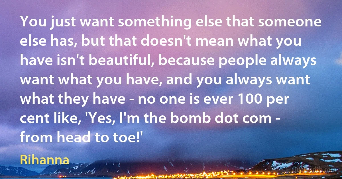 You just want something else that someone else has, but that doesn't mean what you have isn't beautiful, because people always want what you have, and you always want what they have - no one is ever 100 per cent like, 'Yes, I'm the bomb dot com - from head to toe!' (Rihanna)