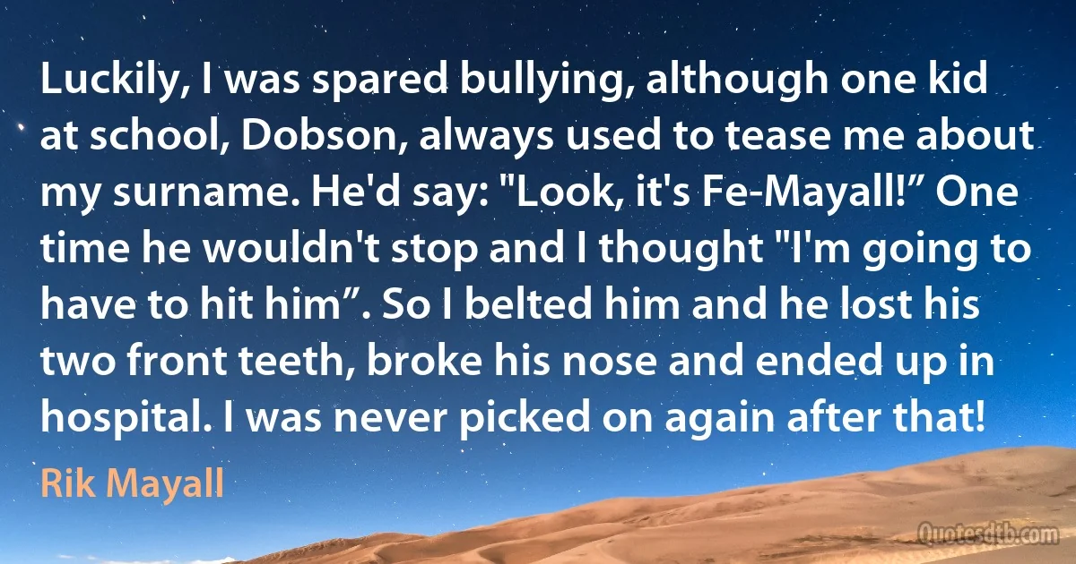 Luckily, I was spared bullying, although one kid at school, Dobson, always used to tease me about my surname. He'd say: "Look, it's Fe-Mayall!” One time he wouldn't stop and I thought "I'm going to have to hit him”. So I belted him and he lost his two front teeth, broke his nose and ended up in hospital. I was never picked on again after that! (Rik Mayall)