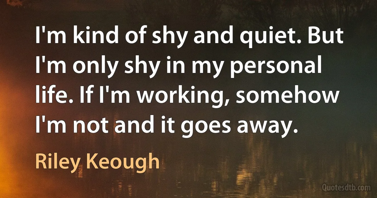 I'm kind of shy and quiet. But I'm only shy in my personal life. If I'm working, somehow I'm not and it goes away. (Riley Keough)