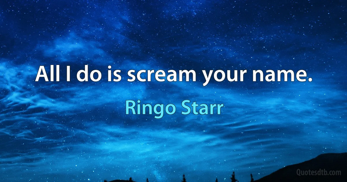 All I do is scream your name. (Ringo Starr)