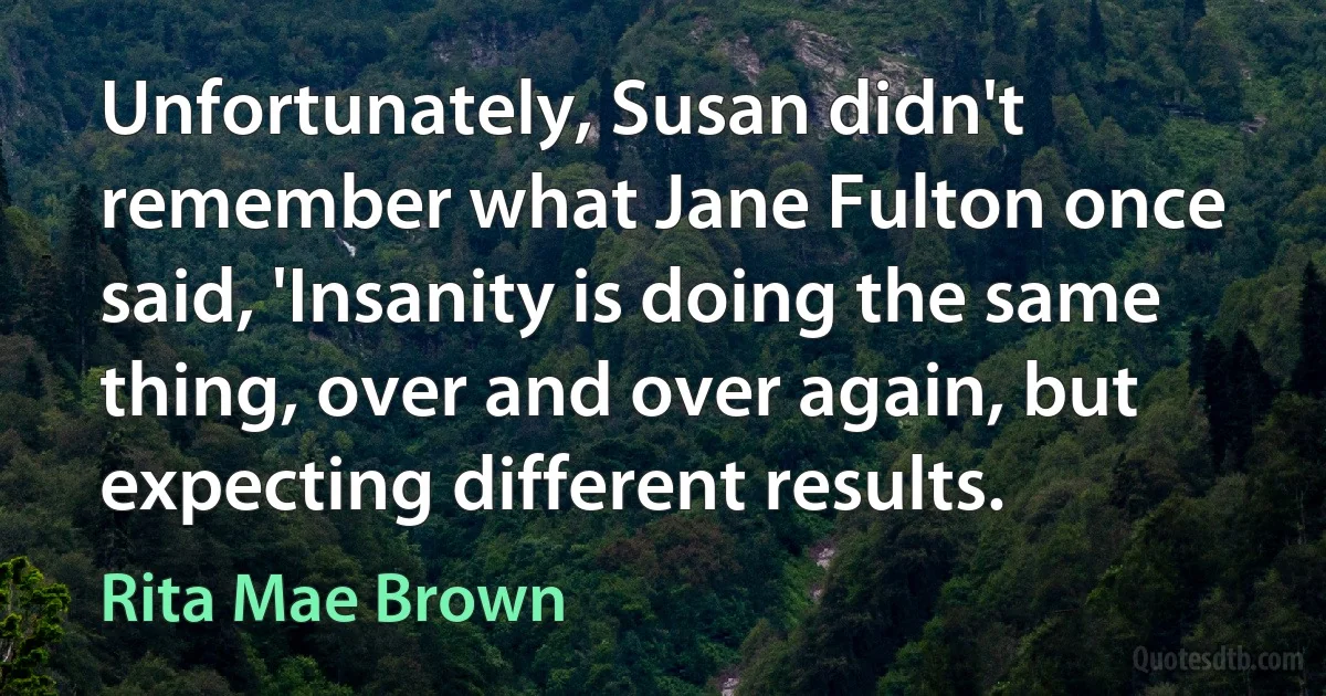 Unfortunately, Susan didn't remember what Jane Fulton once said, 'Insanity is doing the same thing, over and over again, but expecting different results. (Rita Mae Brown)