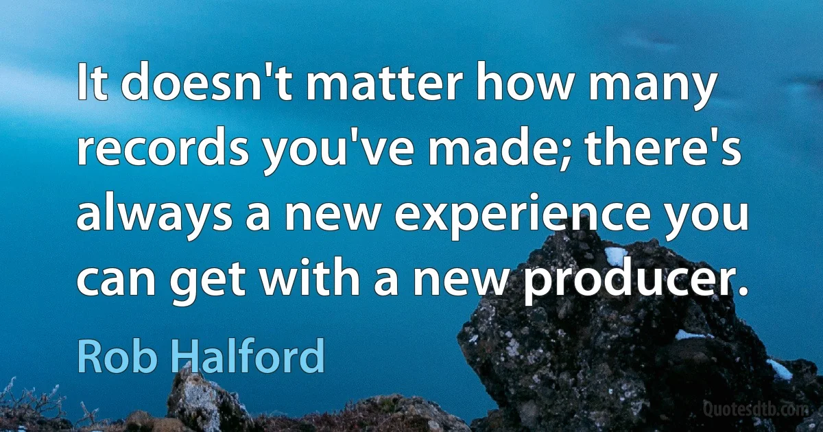 It doesn't matter how many records you've made; there's always a new experience you can get with a new producer. (Rob Halford)