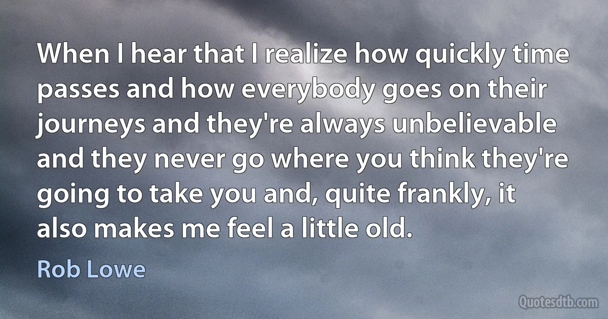 When I hear that I realize how quickly time passes and how everybody goes on their journeys and they're always unbelievable and they never go where you think they're going to take you and, quite frankly, it also makes me feel a little old. (Rob Lowe)