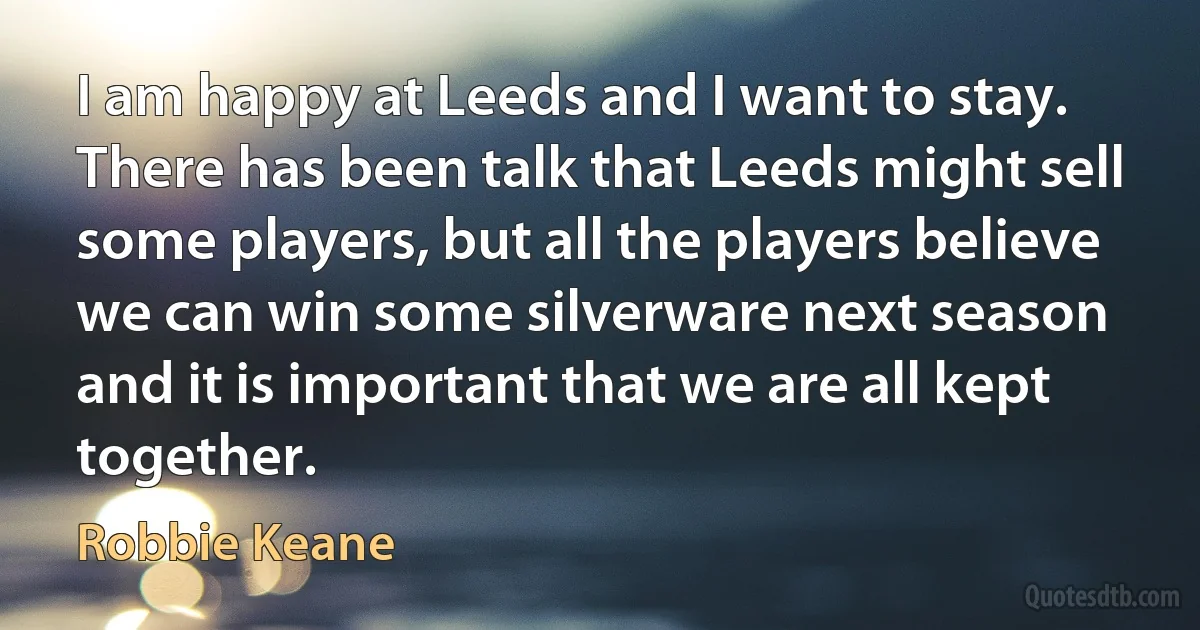 I am happy at Leeds and I want to stay. There has been talk that Leeds might sell some players, but all the players believe we can win some silverware next season and it is important that we are all kept together. (Robbie Keane)