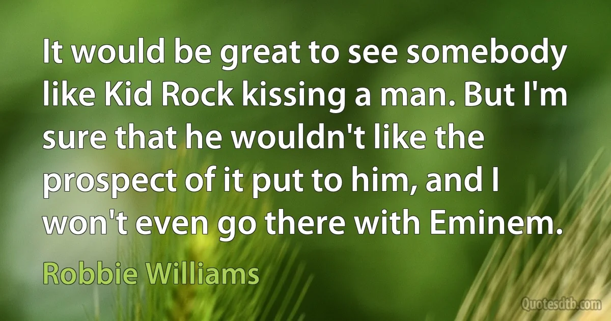 It would be great to see somebody like Kid Rock kissing a man. But I'm sure that he wouldn't like the prospect of it put to him, and I won't even go there with Eminem. (Robbie Williams)