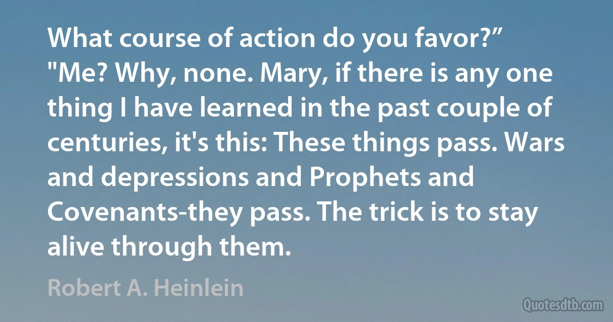 What course of action do you favor?”
"Me? Why, none. Mary, if there is any one thing I have learned in the past couple of centuries, it's this: These things pass. Wars and depressions and Prophets and Covenants-they pass. The trick is to stay alive through them. (Robert A. Heinlein)