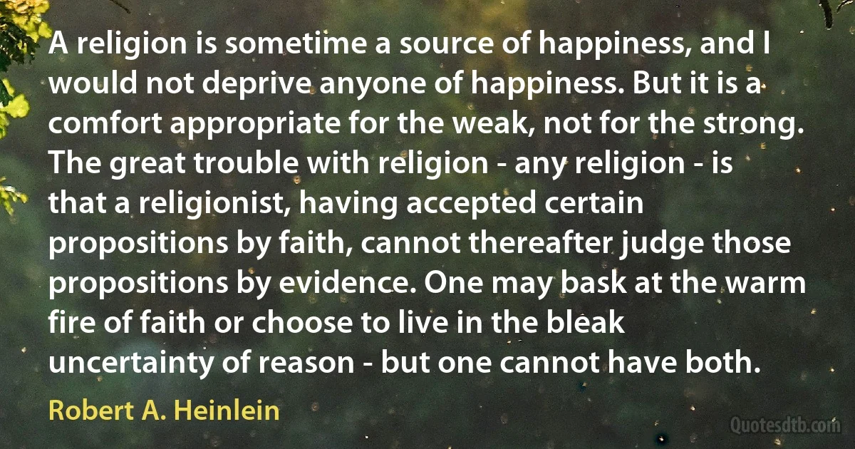 A religion is sometime a source of happiness, and I would not deprive anyone of happiness. But it is a comfort appropriate for the weak, not for the strong. The great trouble with religion - any religion - is that a religionist, having accepted certain propositions by faith, cannot thereafter judge those propositions by evidence. One may bask at the warm fire of faith or choose to live in the bleak uncertainty of reason - but one cannot have both. (Robert A. Heinlein)