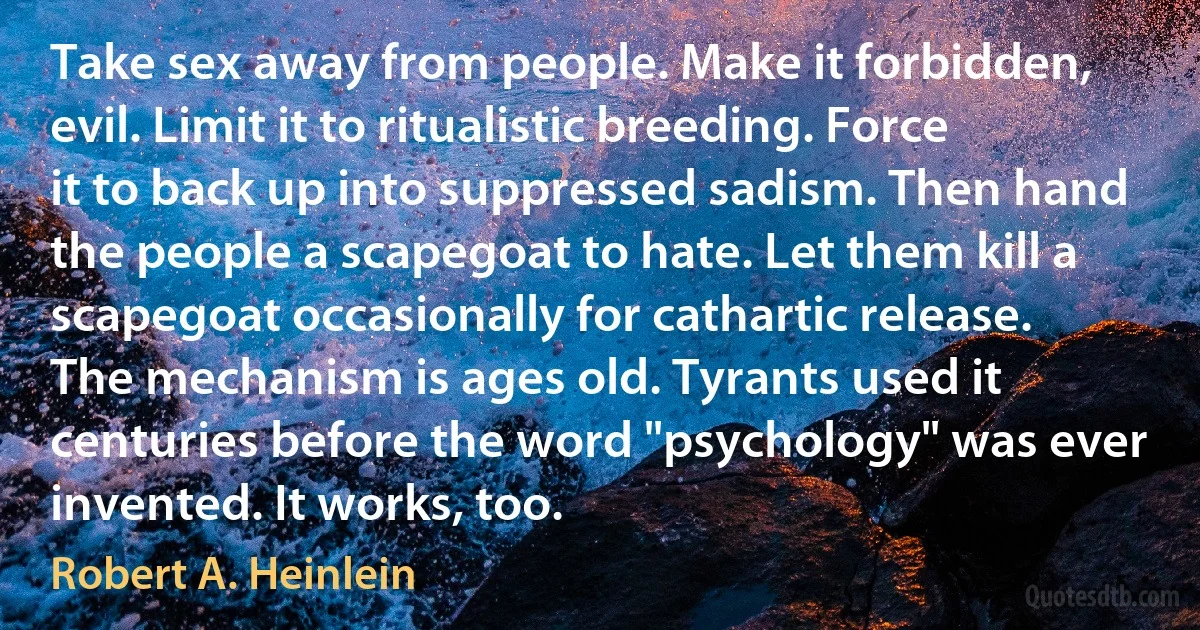 Take sex away from people. Make it forbidden, evil. Limit it to ritualistic breeding. Force it to back up into suppressed sadism. Then hand the people a scapegoat to hate. Let them kill a scapegoat occasionally for cathartic release. The mechanism is ages old. Tyrants used it centuries before the word "psychology" was ever invented. It works, too. (Robert A. Heinlein)