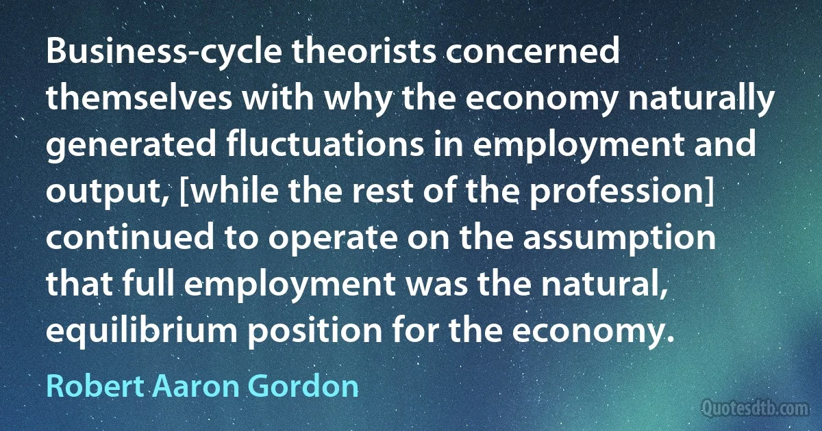 Business-cycle theorists concerned themselves with why the economy naturally generated fluctuations in employment and output, [while the rest of the profession] continued to operate on the assumption that full employment was the natural, equilibrium position for the economy. (Robert Aaron Gordon)