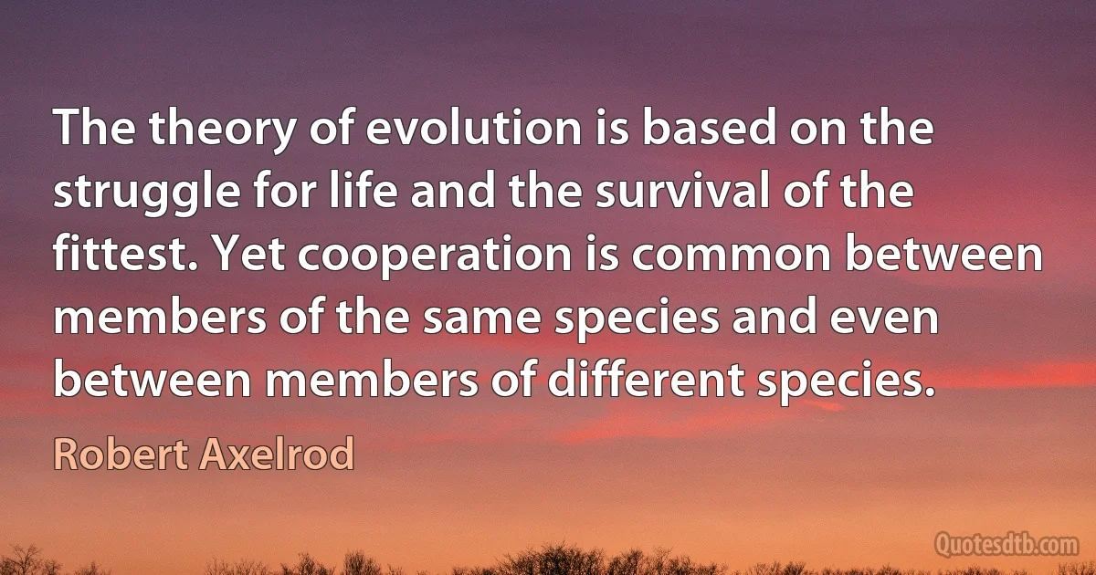 The theory of evolution is based on the struggle for life and the survival of the fittest. Yet cooperation is common between members of the same species and even between members of different species. (Robert Axelrod)