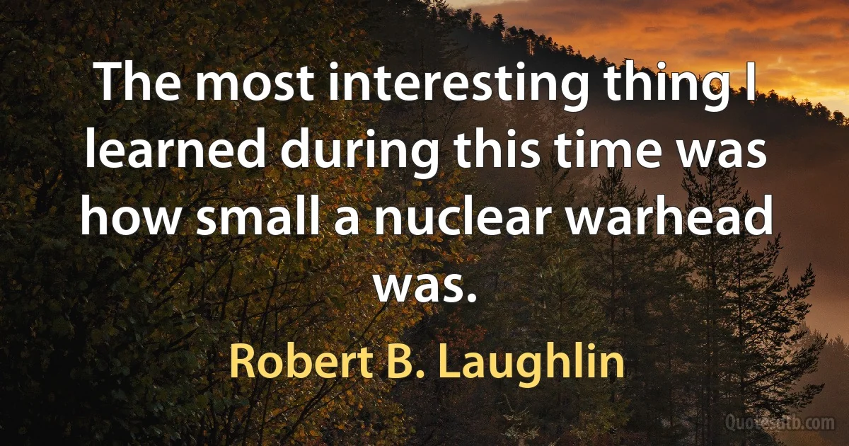 The most interesting thing I learned during this time was how small a nuclear warhead was. (Robert B. Laughlin)