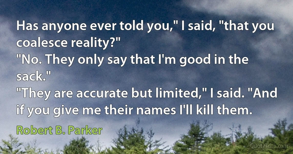 Has anyone ever told you," I said, "that you coalesce reality?"
"No. They only say that I'm good in the sack."
"They are accurate but limited," I said. "And if you give me their names I'll kill them. (Robert B. Parker)