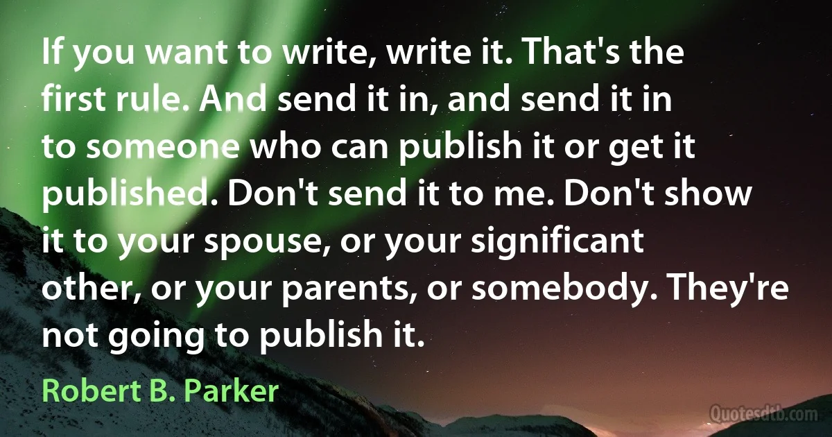 If you want to write, write it. That's the first rule. And send it in, and send it in to someone who can publish it or get it published. Don't send it to me. Don't show it to your spouse, or your significant other, or your parents, or somebody. They're not going to publish it. (Robert B. Parker)