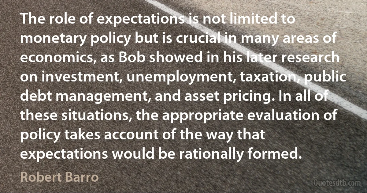 The role of expectations is not limited to monetary policy but is crucial in many areas of economics, as Bob showed in his later research on investment, unemployment, taxation, public debt management, and asset pricing. In all of these situations, the appropriate evaluation of policy takes account of the way that expectations would be rationally formed. (Robert Barro)