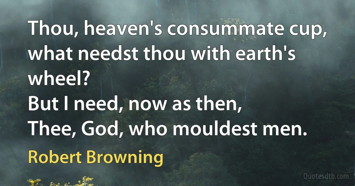 Thou, heaven's consummate cup, what needst thou with earth's wheel?
But I need, now as then,
Thee, God, who mouldest men. (Robert Browning)