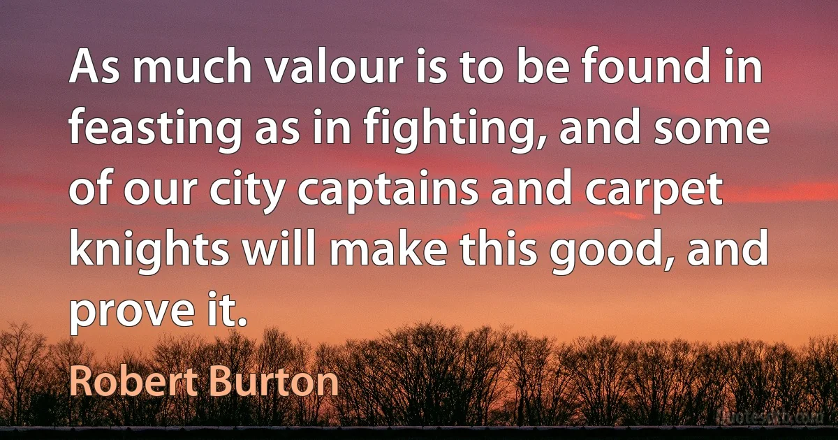 As much valour is to be found in feasting as in fighting, and some of our city captains and carpet knights will make this good, and prove it. (Robert Burton)