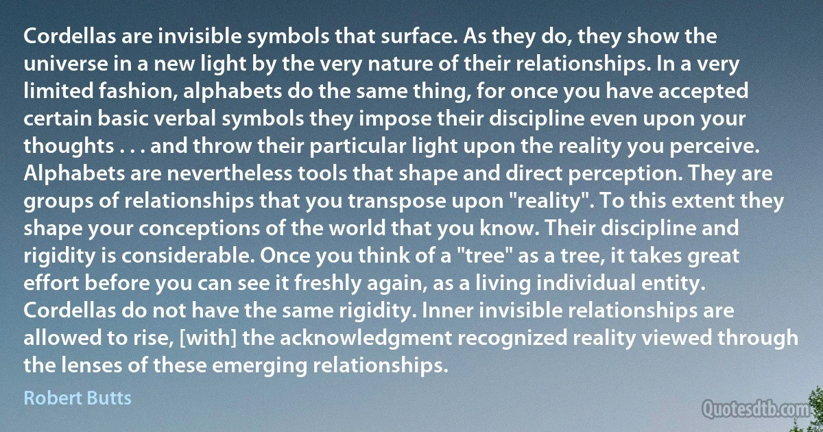 Cordellas are invisible symbols that surface. As they do, they show the universe in a new light by the very nature of their relationships. In a very limited fashion, alphabets do the same thing, for once you have accepted certain basic verbal symbols they impose their discipline even upon your thoughts . . . and throw their particular light upon the reality you perceive. Alphabets are nevertheless tools that shape and direct perception. They are groups of relationships that you transpose upon "reality". To this extent they shape your conceptions of the world that you know. Their discipline and rigidity is considerable. Once you think of a "tree" as a tree, it takes great effort before you can see it freshly again, as a living individual entity. Cordellas do not have the same rigidity. Inner invisible relationships are allowed to rise, [with] the acknowledgment recognized reality viewed through the lenses of these emerging relationships. (Robert Butts)