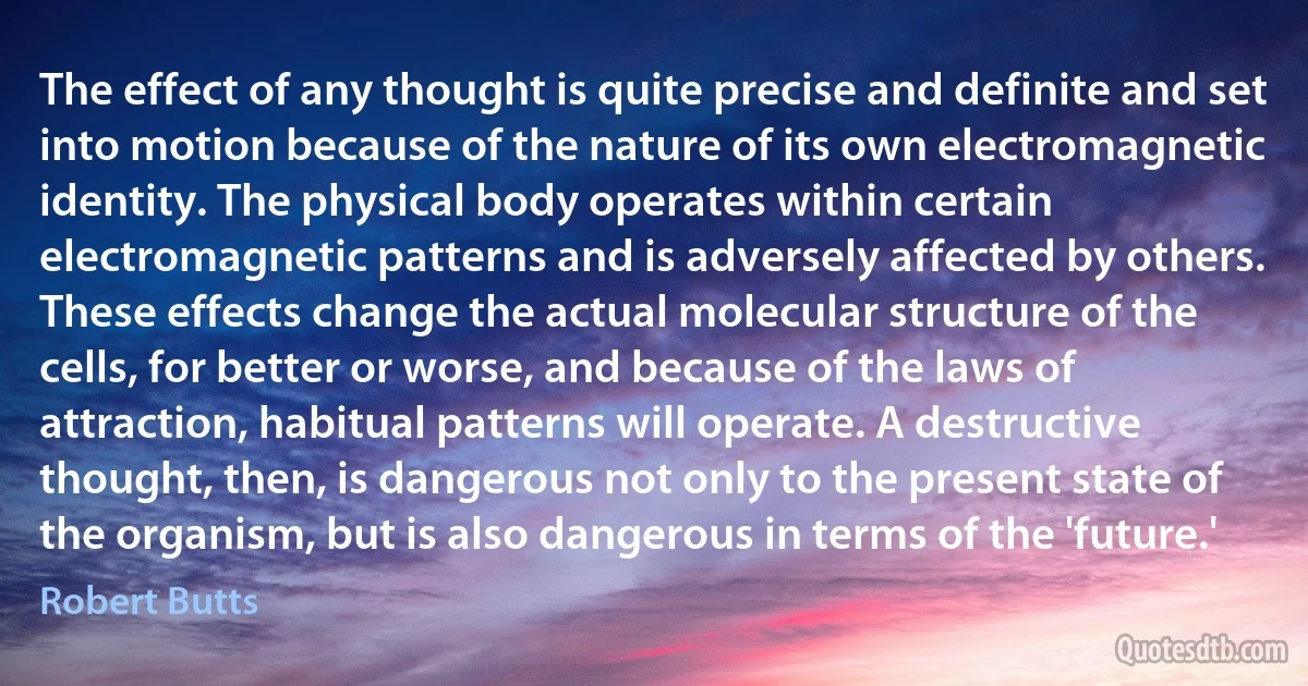 The effect of any thought is quite precise and definite and set into motion because of the nature of its own electromagnetic identity. The physical body operates within certain electromagnetic patterns and is adversely affected by others. These effects change the actual molecular structure of the cells, for better or worse, and because of the laws of attraction, habitual patterns will operate. A destructive thought, then, is dangerous not only to the present state of the organism, but is also dangerous in terms of the 'future.' (Robert Butts)