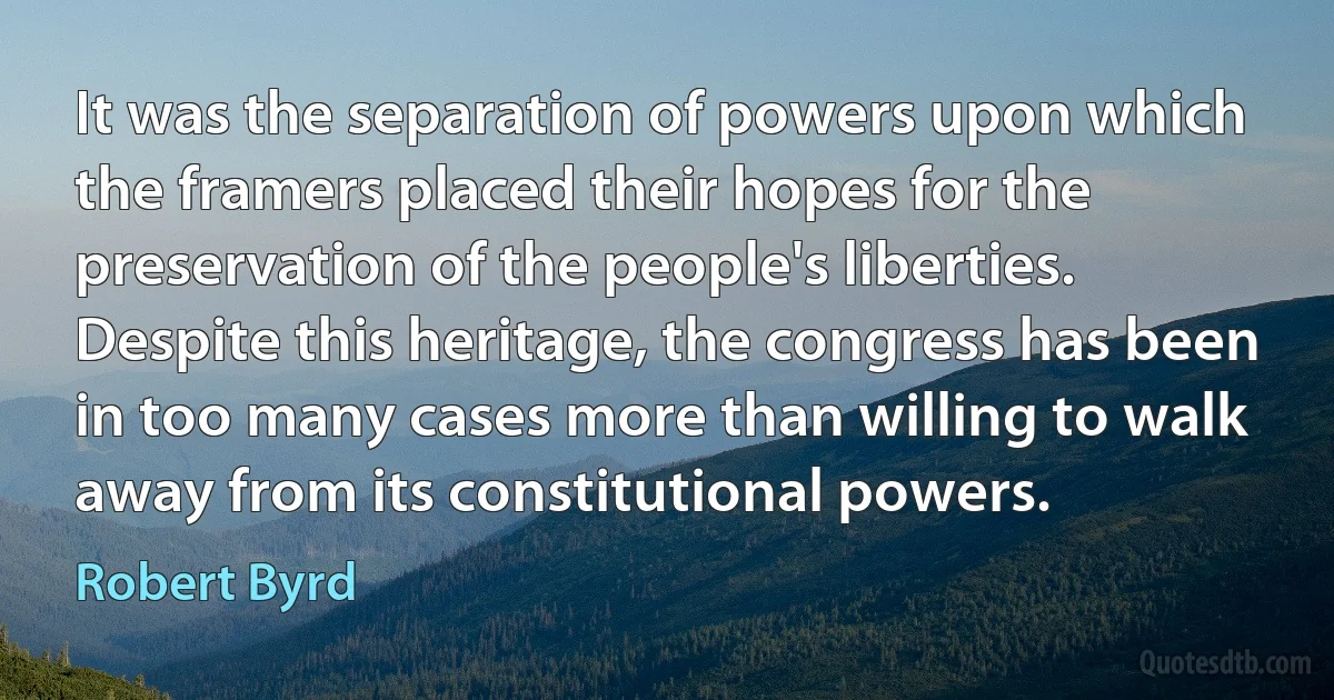 It was the separation of powers upon which the framers placed their hopes for the preservation of the people's liberties. Despite this heritage, the congress has been in too many cases more than willing to walk away from its constitutional powers. (Robert Byrd)