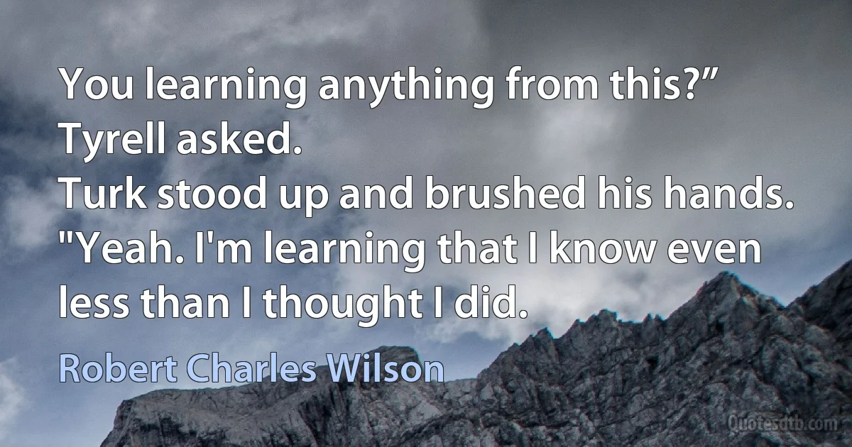 You learning anything from this?” Tyrell asked.
Turk stood up and brushed his hands. "Yeah. I'm learning that I know even less than I thought I did. (Robert Charles Wilson)