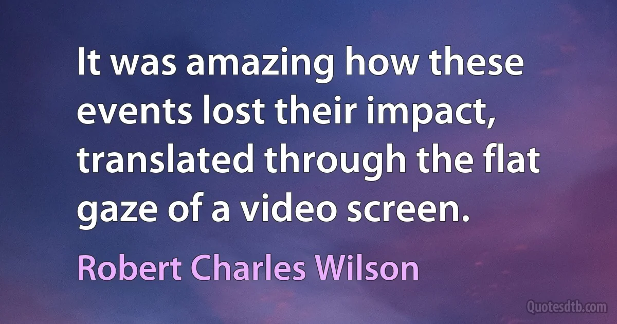 It was amazing how these events lost their impact, translated through the flat gaze of a video screen. (Robert Charles Wilson)