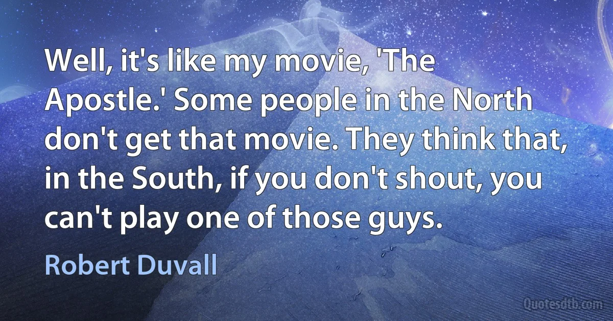 Well, it's like my movie, 'The Apostle.' Some people in the North don't get that movie. They think that, in the South, if you don't shout, you can't play one of those guys. (Robert Duvall)