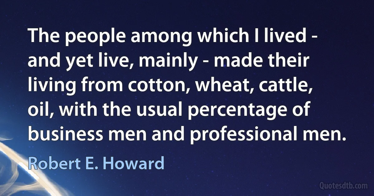 The people among which I lived - and yet live, mainly - made their living from cotton, wheat, cattle, oil, with the usual percentage of business men and professional men. (Robert E. Howard)