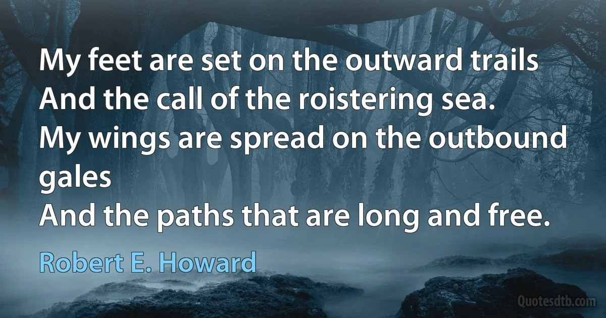 My feet are set on the outward trails
And the call of the roistering sea.
My wings are spread on the outbound gales
And the paths that are long and free. (Robert E. Howard)