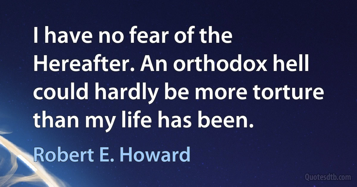 I have no fear of the Hereafter. An orthodox hell could hardly be more torture than my life has been. (Robert E. Howard)