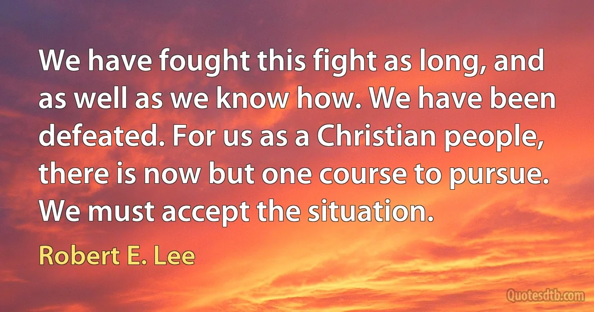 We have fought this fight as long, and as well as we know how. We have been defeated. For us as a Christian people, there is now but one course to pursue. We must accept the situation. (Robert E. Lee)