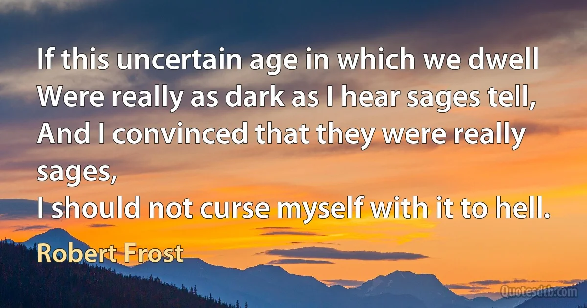 If this uncertain age in which we dwell
Were really as dark as I hear sages tell,
And I convinced that they were really sages,
I should not curse myself with it to hell. (Robert Frost)