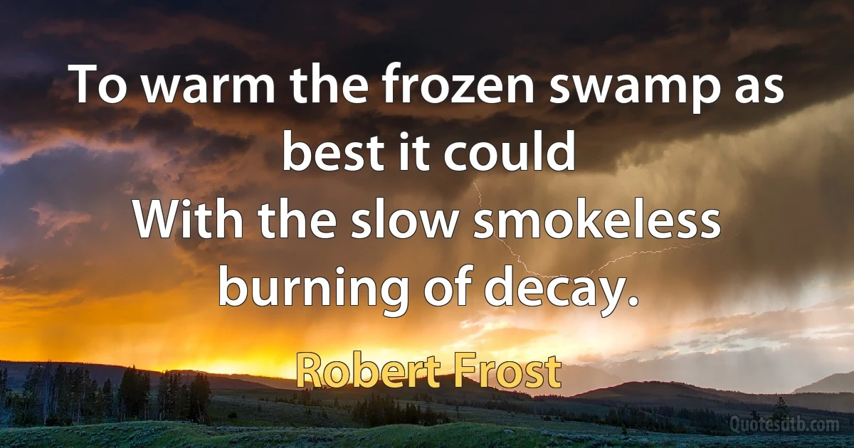 To warm the frozen swamp as best it could
With the slow smokeless burning of decay. (Robert Frost)