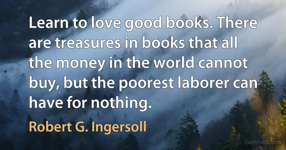 Learn to love good books. There are treasures in books that all the money in the world cannot buy, but the poorest laborer can have for nothing. (Robert G. Ingersoll)