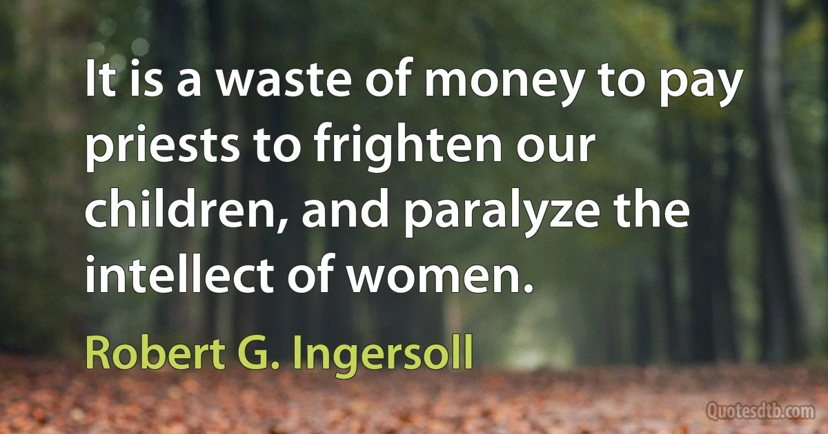 It is a waste of money to pay priests to frighten our children, and paralyze the intellect of women. (Robert G. Ingersoll)