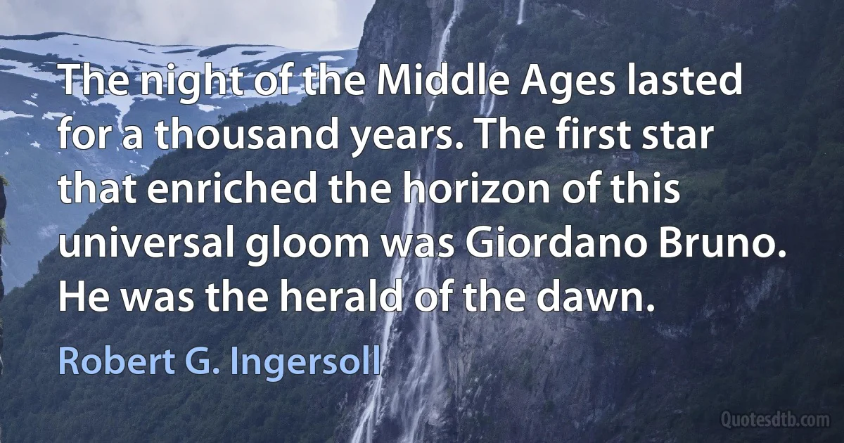 The night of the Middle Ages lasted for a thousand years. The first star that enriched the horizon of this universal gloom was Giordano Bruno. He was the herald of the dawn. (Robert G. Ingersoll)