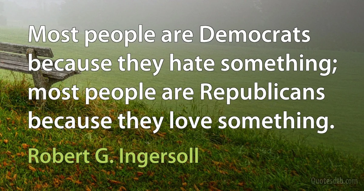 Most people are Democrats because they hate something; most people are Republicans because they love something. (Robert G. Ingersoll)