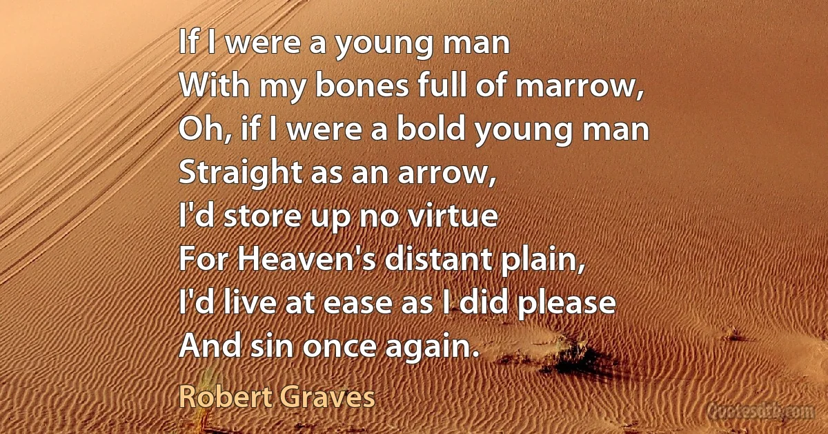 If I were a young man
With my bones full of marrow,
Oh, if I were a bold young man
Straight as an arrow,
I'd store up no virtue
For Heaven's distant plain,
I'd live at ease as I did please
And sin once again. (Robert Graves)