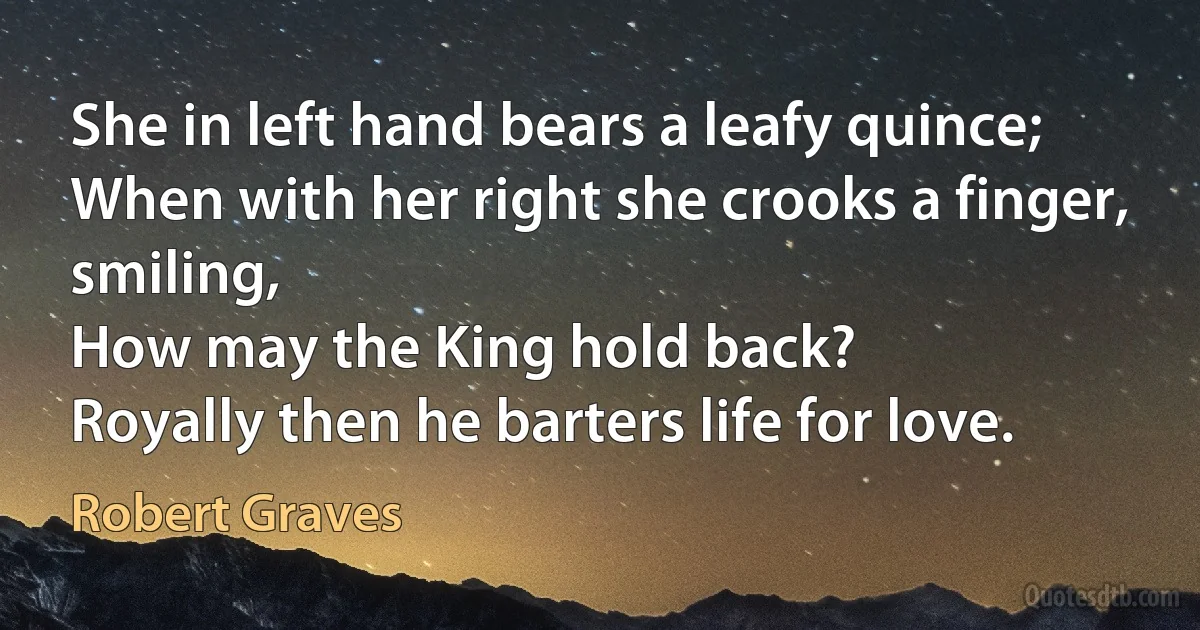 She in left hand bears a leafy quince;
When with her right she crooks a finger, smiling,
How may the King hold back?
Royally then he barters life for love. (Robert Graves)